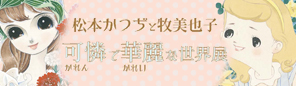 「原画'(ダッシュ)展示シリーズ　松本かつぢと牧美也子　可憐で華麗な世界」展